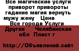 Все магические услуги приворот привороты гадание магия вернуть мужу жену › Цена ­ 1 000 - Все города Услуги » Другие   . Челябинская обл.,Пласт г.